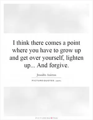I think there comes a point where you have to grow up and get over yourself, lighten up... And forgive Picture Quote #1