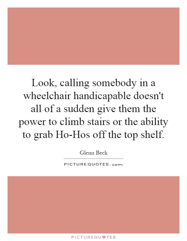Look, calling somebody in a wheelchair handicapable doesn't all of a sudden give them the power to climb stairs or the ability to grab Ho-Hos off the top shelf Picture Quote #1