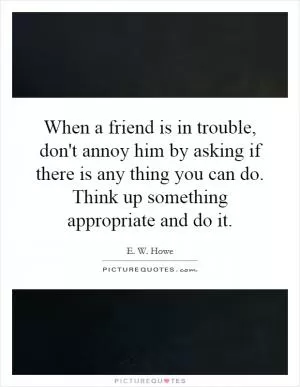 When a friend is in trouble, don't annoy him by asking if there is any thing you can do. Think up something appropriate and do it Picture Quote #1