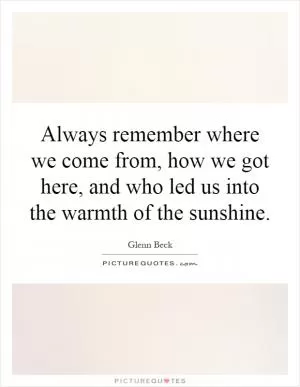 Always remember where we come from, how we got here, and who led us into the warmth of the sunshine Picture Quote #1