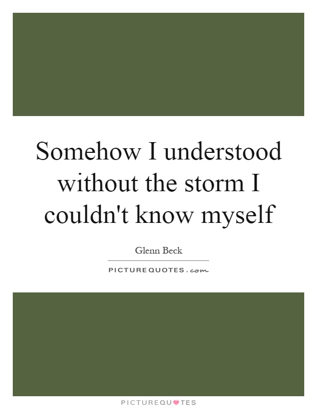 Somehow I understood without the storm I couldn't know myself Picture Quote #1