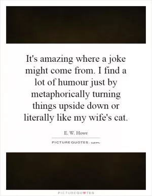 It's amazing where a joke might come from. I find a lot of humour just by metaphorically turning things upside down or literally like my wife's cat Picture Quote #1