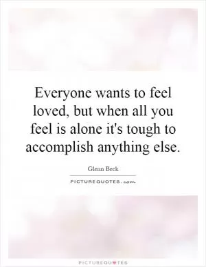 Everyone wants to feel loved, but when all you feel is alone it's tough to accomplish anything else Picture Quote #1