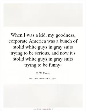 When I was a kid, my goodness, corporate America was a bunch of stolid white guys in gray suits trying to be serious, and now it's stolid white guys in gray suits trying to be funny Picture Quote #1