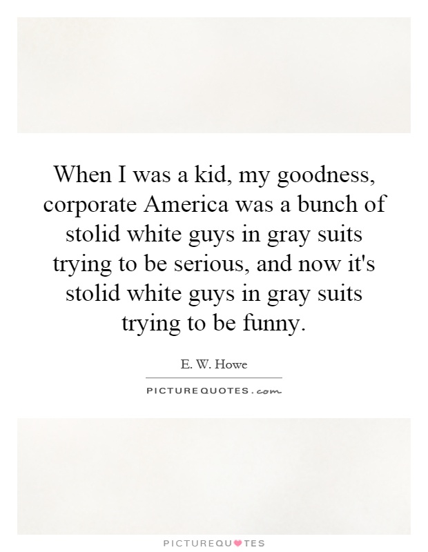 When I was a kid, my goodness, corporate America was a bunch of stolid white guys in gray suits trying to be serious, and now it's stolid white guys in gray suits trying to be funny Picture Quote #1