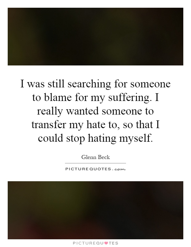 I was still searching for someone to blame for my suffering. I really wanted someone to transfer my hate to, so that I could stop hating myself Picture Quote #1