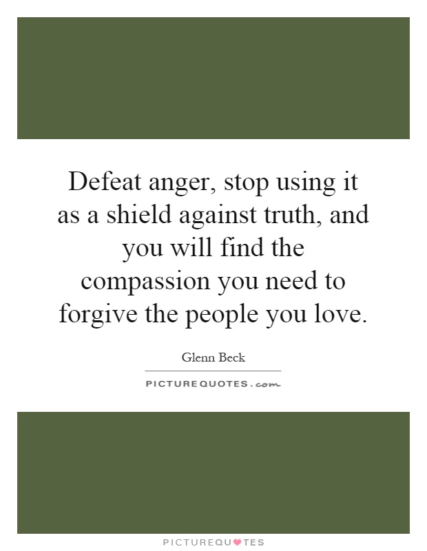 Defeat anger, stop using it as a shield against truth, and you will find the compassion you need to forgive the people you love Picture Quote #1