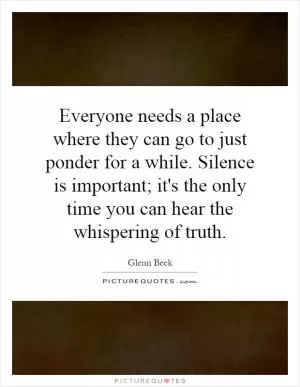 Everyone needs a place where they can go to just ponder for a while. Silence is important; it's the only time you can hear the whispering of truth Picture Quote #1