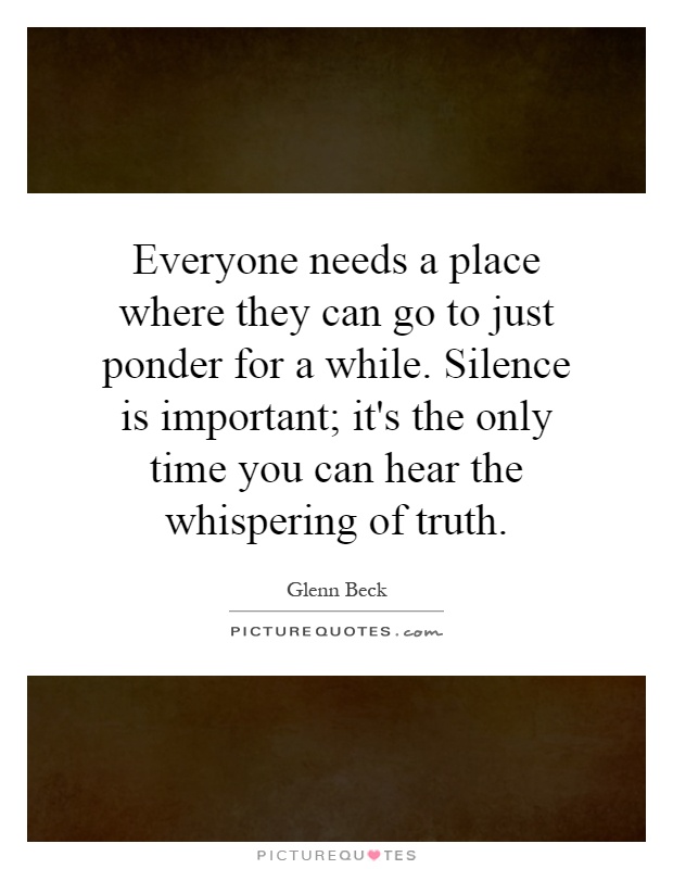 Everyone needs a place where they can go to just ponder for a while. Silence is important; it's the only time you can hear the whispering of truth Picture Quote #1