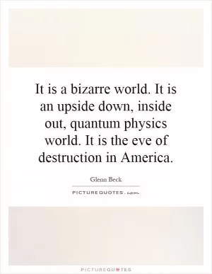 It is a bizarre world. It is an upside down, inside out, quantum physics world. It is the eve of destruction in America Picture Quote #1