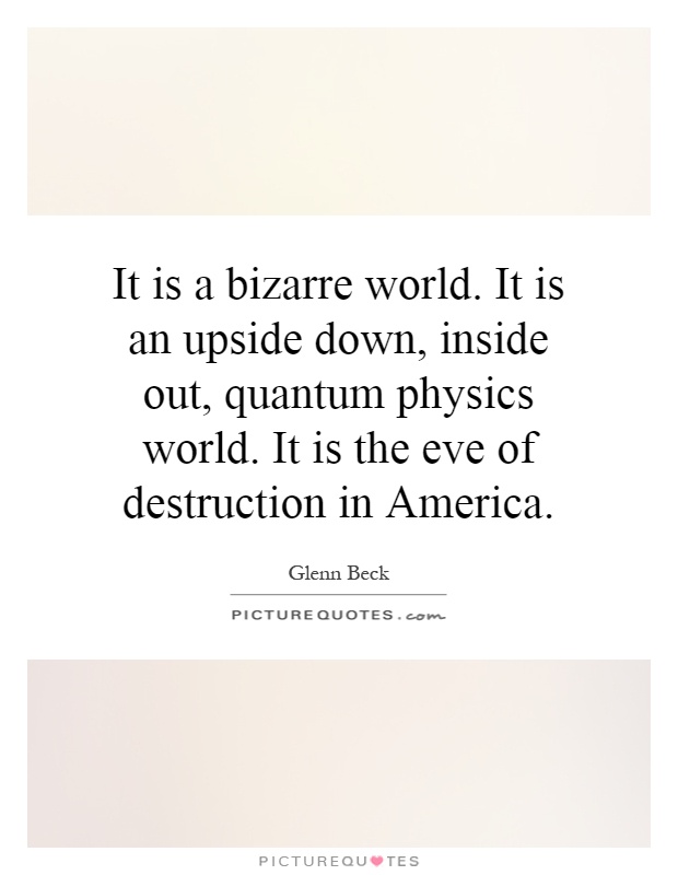 It is a bizarre world. It is an upside down, inside out, quantum physics world. It is the eve of destruction in America Picture Quote #1