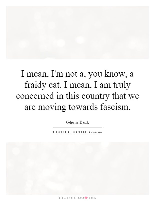 I mean, I'm not a, you know, a fraidy cat. I mean, I am truly concerned in this country that we are moving towards fascism Picture Quote #1