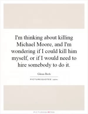 I'm thinking about killing Michael Moore, and I'm wondering if I could kill him myself, or if I would need to hire somebody to do it Picture Quote #1