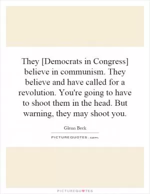 They [Democrats in Congress] believe in communism. They believe and have called for a revolution. You're going to have to shoot them in the head. But warning, they may shoot you Picture Quote #1