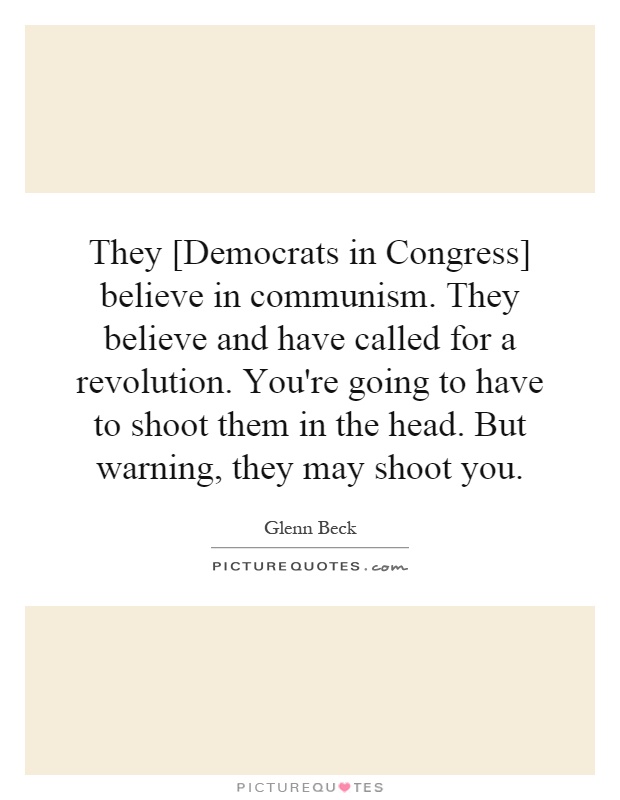 They [Democrats in Congress] believe in communism. They believe and have called for a revolution. You're going to have to shoot them in the head. But warning, they may shoot you Picture Quote #1