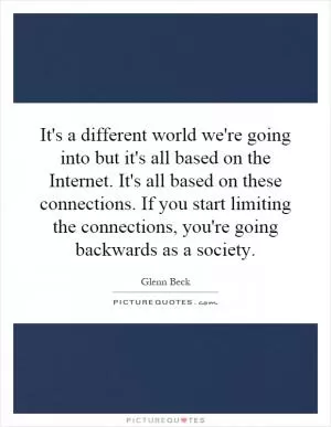 It's a different world we're going into but it's all based on the Internet. It's all based on these connections. If you start limiting the connections, you're going backwards as a society Picture Quote #1