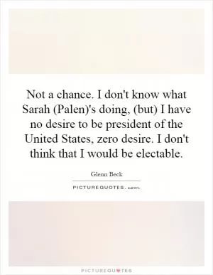 Not a chance. I don't know what Sarah (Palen)'s doing, (but) I have no desire to be president of the United States, zero desire. I don't think that I would be electable Picture Quote #1