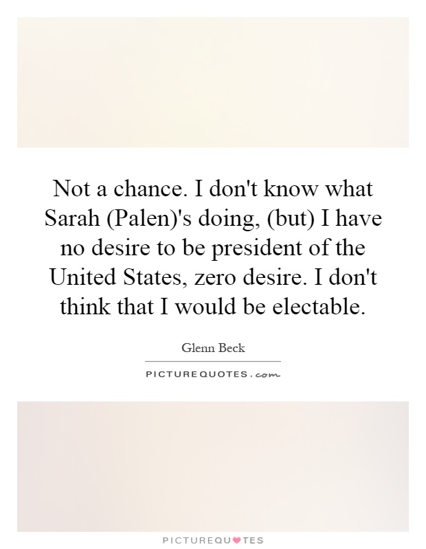 Not a chance. I don't know what Sarah (Palen)'s doing, (but) I have no desire to be president of the United States, zero desire. I don't think that I would be electable Picture Quote #1