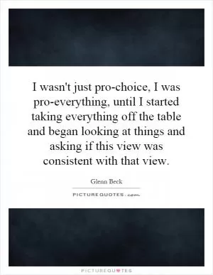I wasn't just pro-choice, I was pro-everything, until I started taking everything off the table and began looking at things and asking if this view was consistent with that view Picture Quote #1