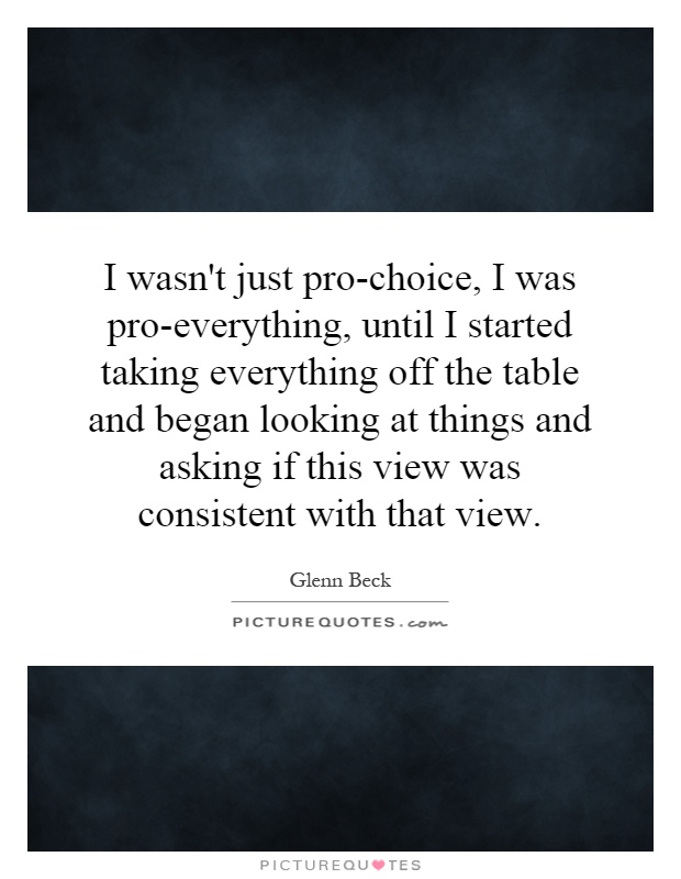I wasn't just pro-choice, I was pro-everything, until I started taking everything off the table and began looking at things and asking if this view was consistent with that view Picture Quote #1