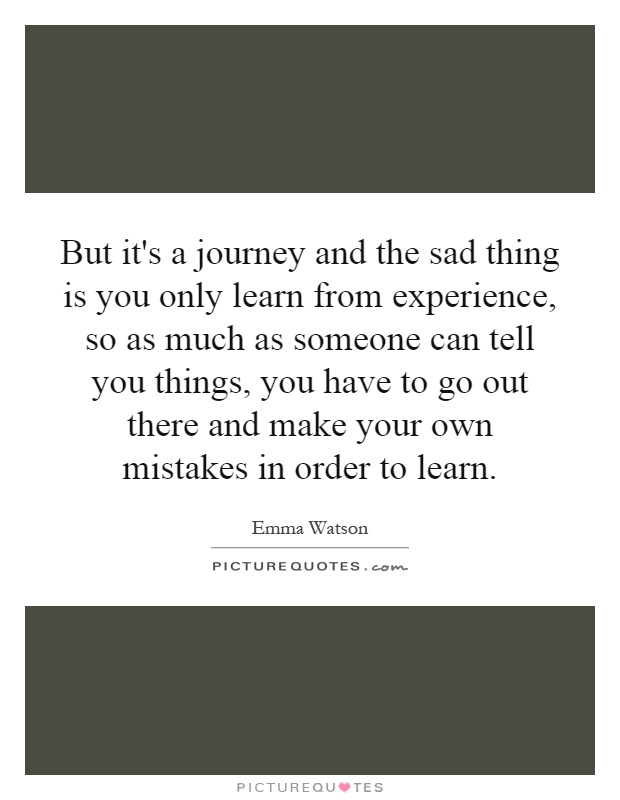 But it's a journey and the sad thing is you only learn from experience, so as much as someone can tell you things, you have to go out there and make your own mistakes in order to learn Picture Quote #1