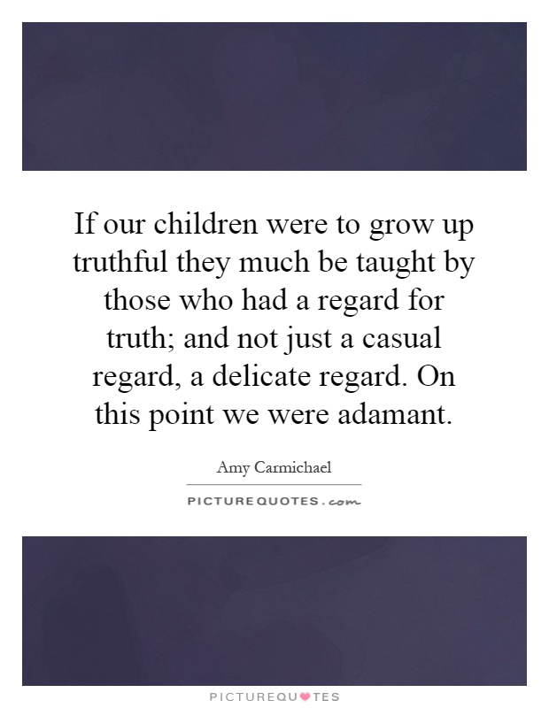 If our children were to grow up truthful they much be taught by those who had a regard for truth; and not just a casual regard, a delicate regard. On this point we were adamant Picture Quote #1