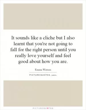 It sounds like a cliche but I also learnt that you're not going to fall for the right person until you really love yourself and feel good about how you are Picture Quote #1