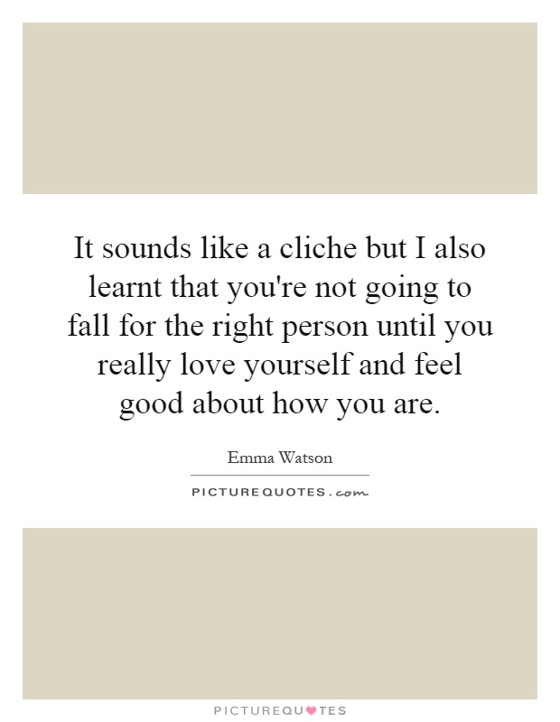 It sounds like a cliche but I also learnt that you're not going to fall for the right person until you really love yourself and feel good about how you are Picture Quote #1