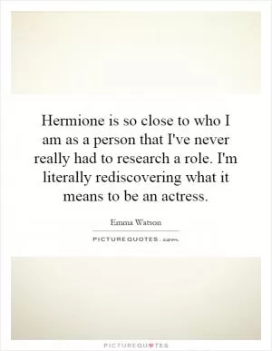 Hermione is so close to who I am as a person that I've never really had to research a role. I'm literally rediscovering what it means to be an actress Picture Quote #1