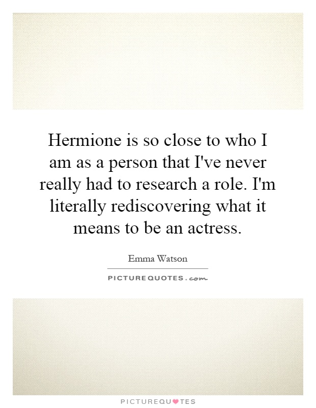 Hermione is so close to who I am as a person that I've never really had to research a role. I'm literally rediscovering what it means to be an actress Picture Quote #1