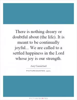 There is nothing dreary or doubtful about (the life). It is meant to be continually joyful... We are called to a settled happiness in the Lord whose joy is our strength Picture Quote #1