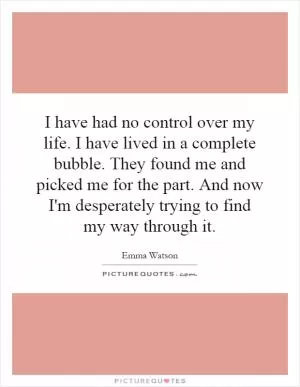 I have had no control over my life. I have lived in a complete bubble. They found me and picked me for the part. And now I'm desperately trying to find my way through it Picture Quote #1
