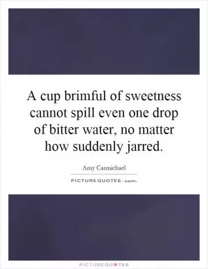A cup brimful of sweetness cannot spill even one drop of bitter water, no matter how suddenly jarred Picture Quote #1