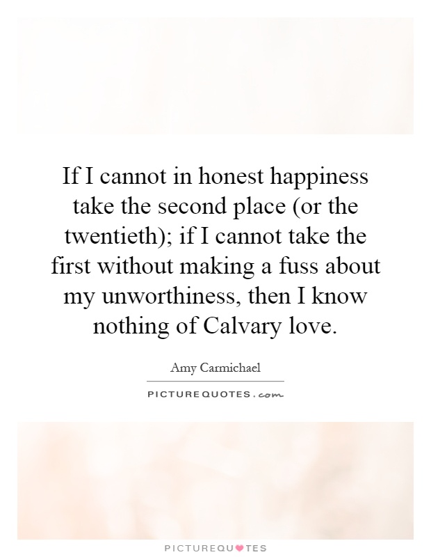 If I cannot in honest happiness take the second place (or the twentieth); if I cannot take the first without making a fuss about my unworthiness, then I know nothing of Calvary love Picture Quote #1