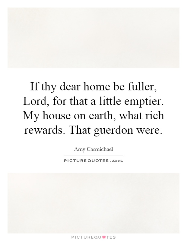 If thy dear home be fuller, Lord, for that a little emptier. My house on earth, what rich rewards. That guerdon were Picture Quote #1