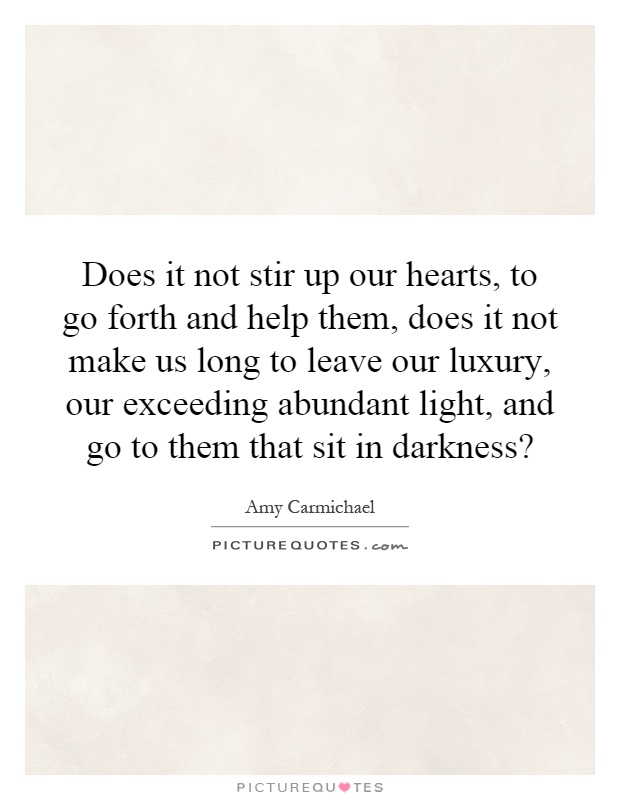 Does it not stir up our hearts, to go forth and help them, does it not make us long to leave our luxury, our exceeding abundant light, and go to them that sit in darkness? Picture Quote #1