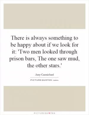 There is always something to be happy about if we look for it: 'Two men looked through prison bars, The one saw mud, the other stars.' Picture Quote #1