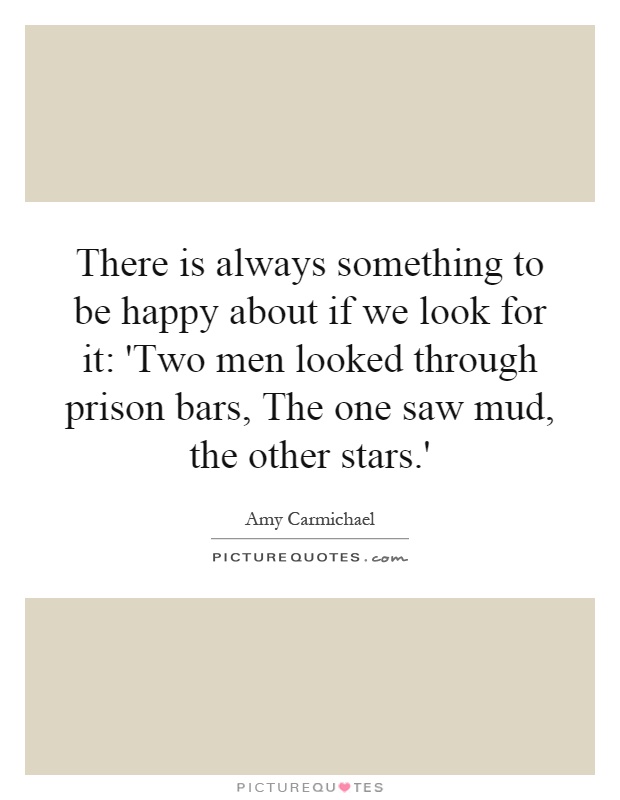There is always something to be happy about if we look for it: 'Two men looked through prison bars, The one saw mud, the other stars.' Picture Quote #1