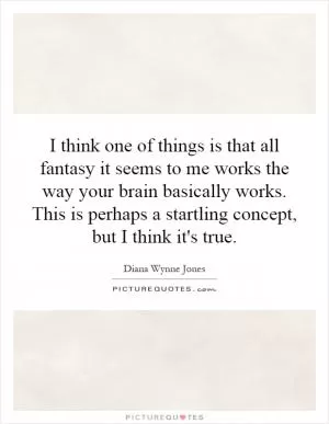 I think one of things is that all fantasy it seems to me works the way your brain basically works. This is perhaps a startling concept, but I think it's true Picture Quote #1