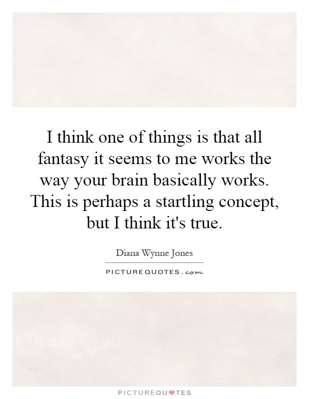 I think one of things is that all fantasy it seems to me works the way your brain basically works. This is perhaps a startling concept, but I think it's true Picture Quote #1