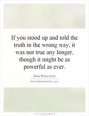 If you stood up and told the truth in the wrong way, it was not true any longer, though it might be as powerful as ever Picture Quote #1