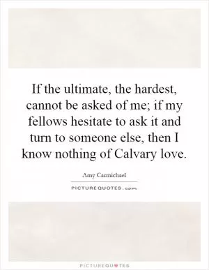 If the ultimate, the hardest, cannot be asked of me; if my fellows hesitate to ask it and turn to someone else, then I know nothing of Calvary love Picture Quote #1
