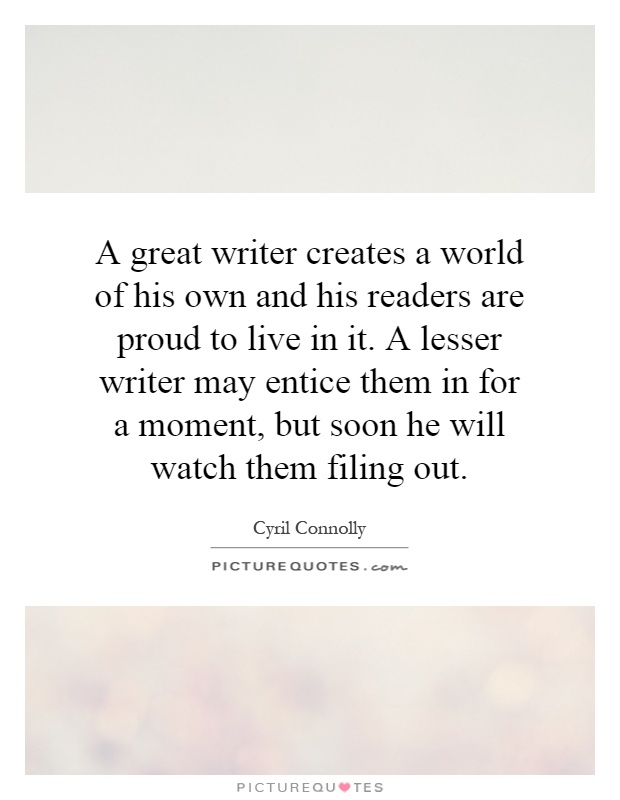 A great writer creates a world of his own and his readers are proud to live in it. A lesser writer may entice them in for a moment, but soon he will watch them filing out Picture Quote #1