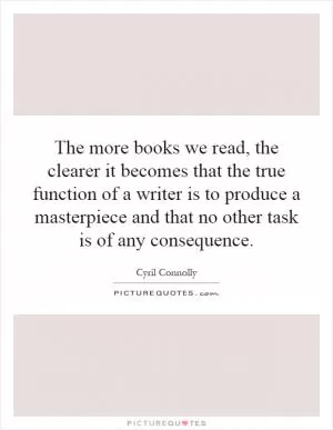 The more books we read, the clearer it becomes that the true function of a writer is to produce a masterpiece and that no other task is of any consequence Picture Quote #1