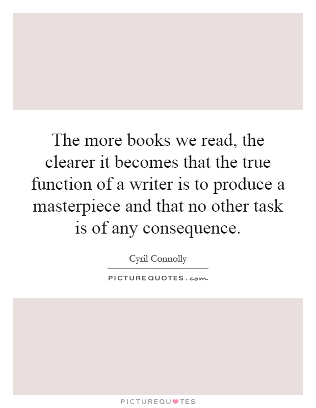 The more books we read, the clearer it becomes that the true function of a writer is to produce a masterpiece and that no other task is of any consequence Picture Quote #1