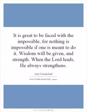 It is great to be faced with the impossible, for nothing is impossible if one is meant to do it. Wisdom will be given, and strength. When the Lord leads, He always strengthens Picture Quote #1