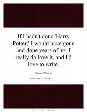 If I hadn't done 'Harry Potter,' I would have gone and done years of art. I really do love it, and I'd love to write Picture Quote #1