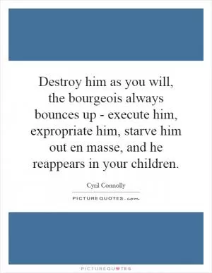 Destroy him as you will, the bourgeois always bounces up - execute him, expropriate him, starve him out en masse, and he reappears in your children Picture Quote #1