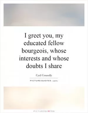 I greet you, my educated fellow bourgeois, whose interests and whose doubts I share Picture Quote #1