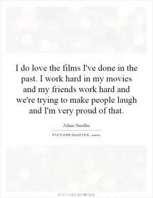 I do love the films I've done in the past. I work hard in my movies and my friends work hard and we're trying to make people laugh and I'm very proud of that Picture Quote #1